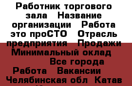 Работник торгового зала › Название организации ­ Работа-это проСТО › Отрасль предприятия ­ Продажи › Минимальный оклад ­ 17 820 - Все города Работа » Вакансии   . Челябинская обл.,Катав-Ивановск г.